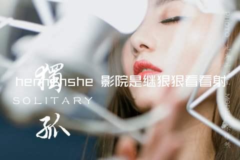 henhenshe 影院是继狠狠看看射